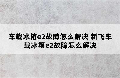 车载冰箱e2故障怎么解决 新飞车载冰箱e2故障怎么解决